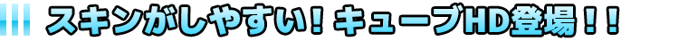 スキンがしやすい!キューブHD登場!!