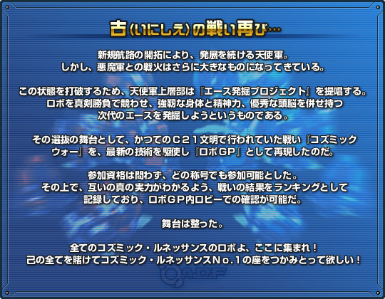 
古（いにしえ）の戦い再び

新規航路の開拓により、発展を続ける天使軍。
しかし、悪魔軍との戦火はさらに大きなものになってきている。

この状態を打破するため、天使軍上層部は『エース発掘プロジェクト』を提唱する。
ロボを真剣勝負で競わせ、強靭な身体と精神力、優秀な頭脳を併せ持つ
次代のエースを発掘しようというものである。

その選抜の舞台として、かつてのＣ２１文明で行われていた戦い『コズミック
ウォー』を、最新の技術を駆使し『ロボＧＰ』として再現したのだ。

参加資格は問わず、どの称号でも参加可能とした。
その上で、互いの真の実力がわかるよう、戦いの結果をランキングとして
記録しており、ロボＧＰ内ロビーでの確認が可能だ。

舞台は整った。

全てのコズミック・ルネッサンスのロボよ、ここに集まれ！
己の全てを賭けてコズミック・ルネッサンスＮｏ.１の座をつかみとって欲しい！