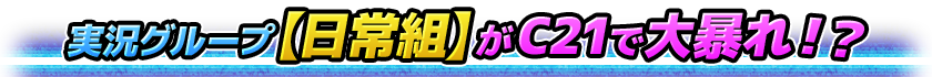 実況グループ【日常組】がC21で大暴れ！？