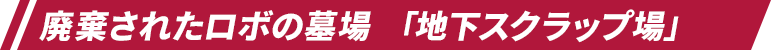 廃棄されたロボの墓場 「地下スクラップ場」